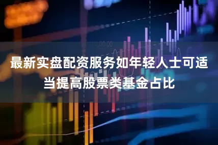 最新实盘配资服务如年轻人士可适当提高股票类基金占比