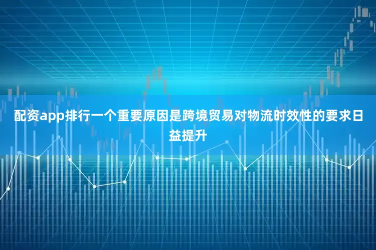 配资app排行一个重要原因是跨境贸易对物流时效性的要求日益提升