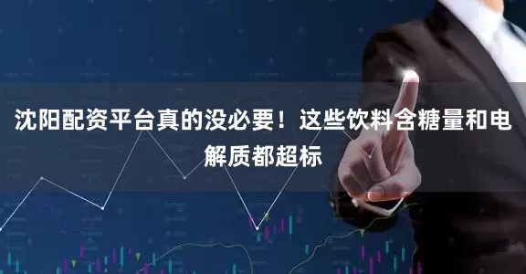 沈阳配资平台真的没必要！这些饮料含糖量和电解质都超标