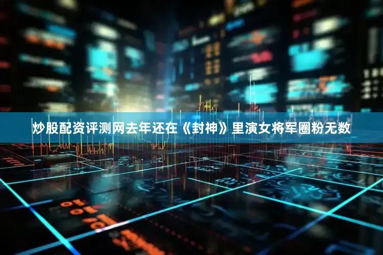 炒股配资评测网去年还在《封神》里演女将军圈粉无数