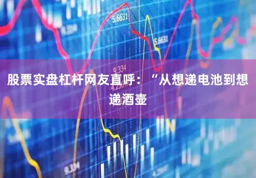 股票实盘杠杆网友直呼：“从想递电池到想递酒壶
