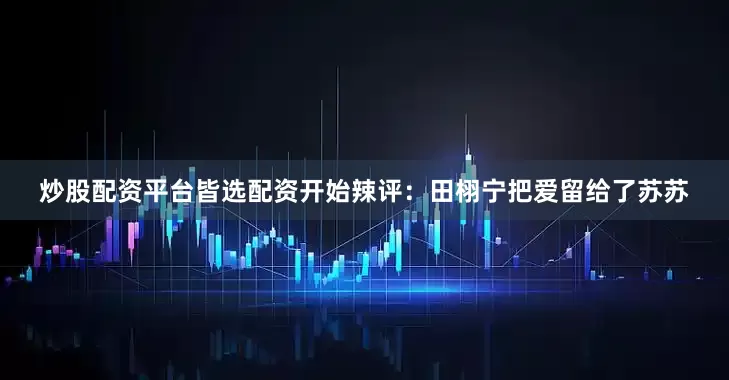 炒股配资平台皆选配资开始辣评：田栩宁把爱留给了苏苏