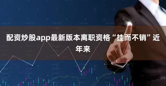 配资炒股app最新版本离职资格“挂而不销”近年来