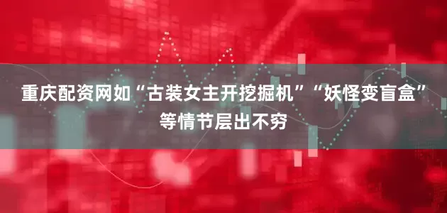 重庆配资网如“古装女主开挖掘机”“妖怪变盲盒”等情节层出不穷