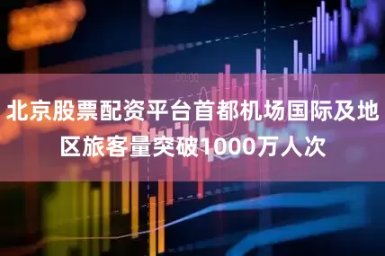 北京股票配资平台首都机场国际及地区旅客量突破1000万人次