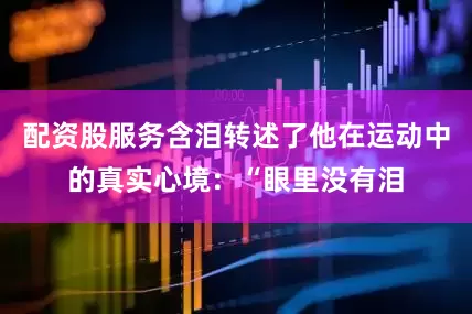配资股服务含泪转述了他在运动中的真实心境：“眼里没有泪