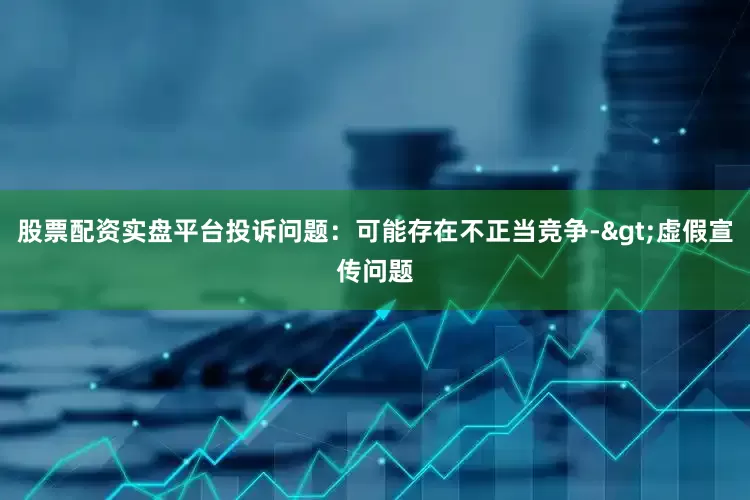 股票配资实盘平台投诉问题：可能存在不正当竞争->虚假宣传问题